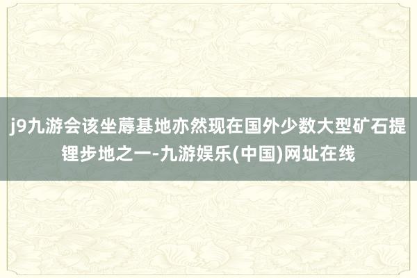 j9九游会该坐蓐基地亦然现在国外少数大型矿石提锂步地之一-九游娱乐(中国)网址在线