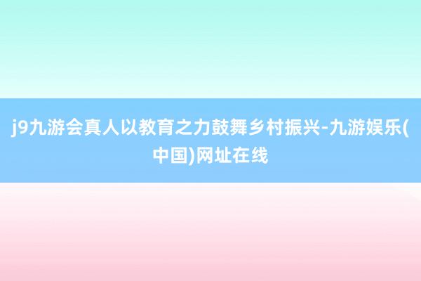 j9九游会真人以教育之力鼓舞乡村振兴-九游娱乐(中国)网址在线