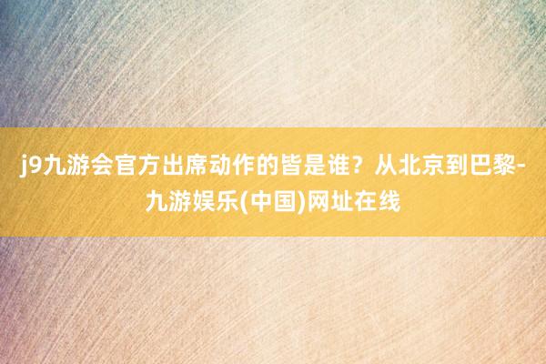 j9九游会官方出席动作的皆是谁？从北京到巴黎-九游娱乐(中国)网址在线