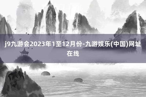 j9九游会2023年1至12月份-九游娱乐(中国)网址在线