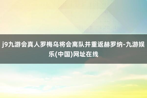 j9九游会真人罗梅乌将会离队并重返赫罗纳-九游娱乐(中国)网址在线