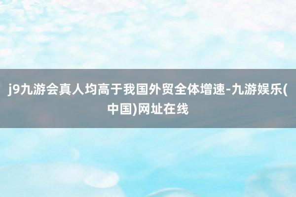 j9九游会真人均高于我国外贸全体增速-九游娱乐(中国)网址在线