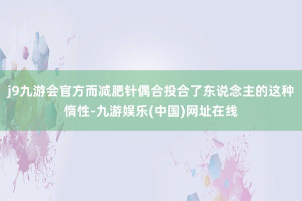 j9九游会官方而减肥针偶合投合了东说念主的这种惰性-九游娱乐(中国)网址在线