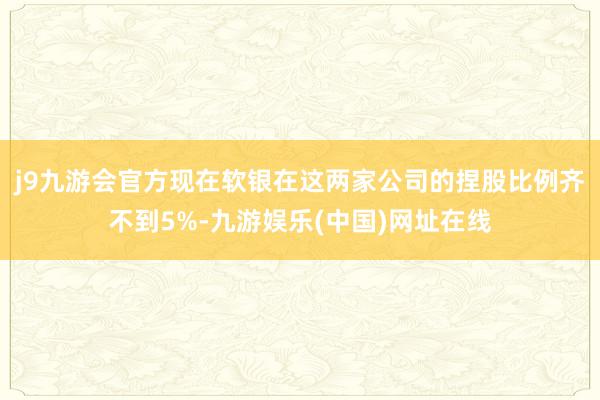 j9九游会官方现在软银在这两家公司的捏股比例齐不到5%-九游娱乐(中国)网址在线