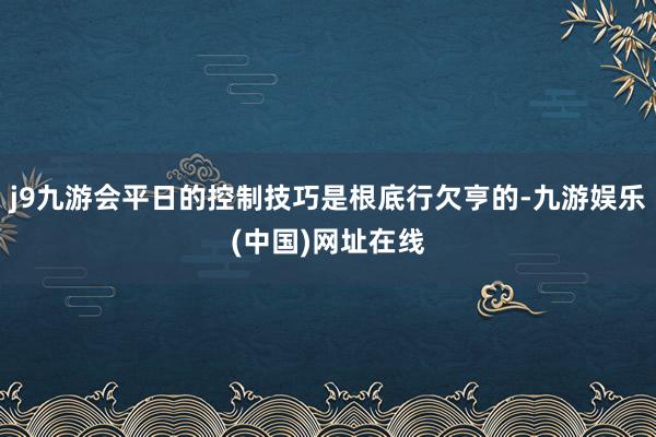 j9九游会平日的控制技巧是根底行欠亨的-九游娱乐(中国)网址在线