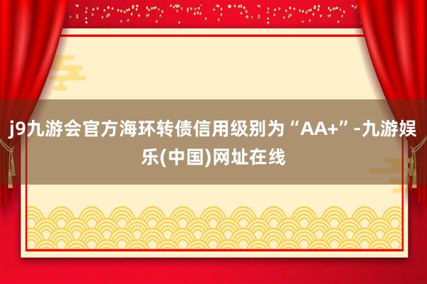 j9九游会官方海环转债信用级别为“AA+”-九游娱乐(中国)网址在线