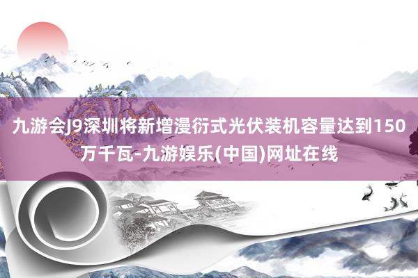 九游会J9深圳将新增漫衍式光伏装机容量达到150万千瓦-九游娱乐(中国)网址在线