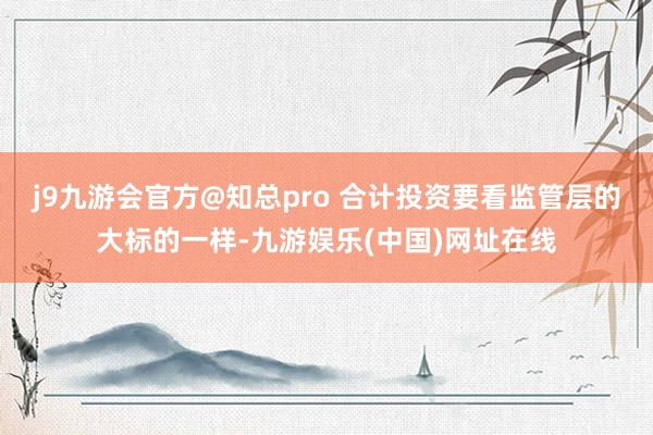 j9九游会官方@知总pro 合计投资要看监管层的大标的一样-九游娱乐(中国)网址在线