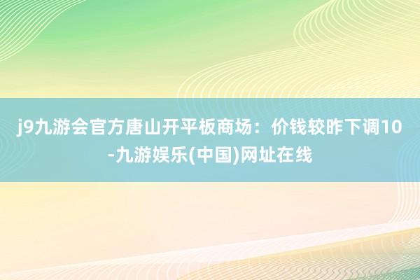 j9九游会官方　　唐山开平板商场：价钱较昨下调10-九游娱乐(中国)网址在线