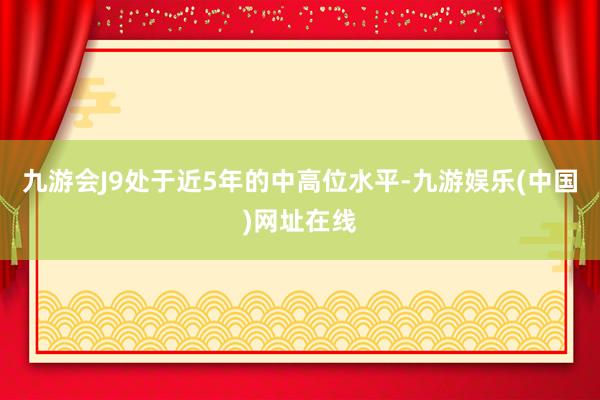 九游会J9处于近5年的中高位水平-九游娱乐(中国)网址在线