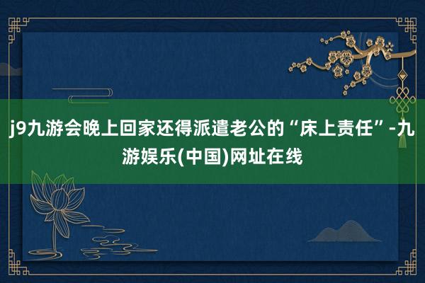 j9九游会晚上回家还得派遣老公的“床上责任”-九游娱乐(中国)网址在线