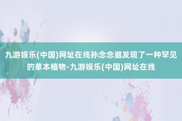 九游娱乐(中国)网址在线孙念念邈发现了一种罕见的草本植物-九游娱乐(中国)网址在线