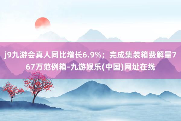 j9九游会真人同比增长6.9%；完成集装箱费解量767万范例箱-九游娱乐(中国)网址在线