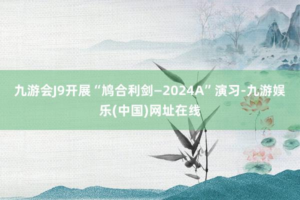 九游会J9开展“鸠合利剑—2024A”演习-九游娱乐(中国)网址在线