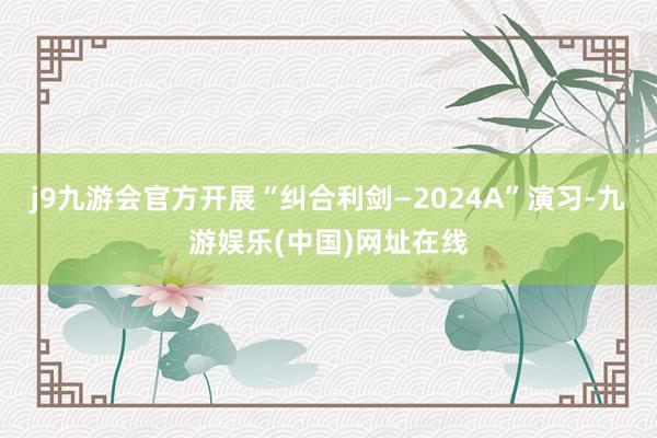 j9九游会官方开展“纠合利剑—2024A”演习-九游娱乐(中国)网址在线