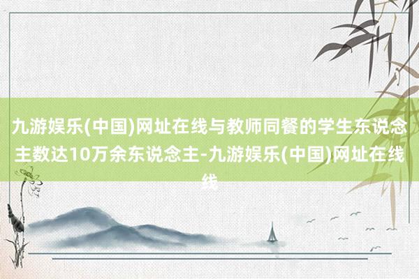 九游娱乐(中国)网址在线与教师同餐的学生东说念主数达10万余东说念主-九游娱乐(中国)网址在线