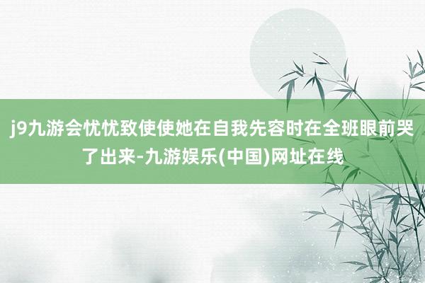 j9九游会忧忧致使使她在自我先容时在全班眼前哭了出来-九游娱乐(中国)网址在线