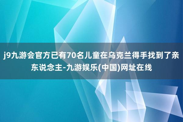 j9九游会官方已有70名儿童在乌克兰得手找到了亲东说念主-九游娱乐(中国)网址在线