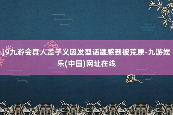 j9九游会真人孟子义因发型话题感到被荒原-九游娱乐(中国)网址在线