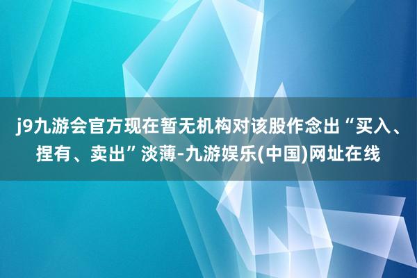 j9九游会官方现在暂无机构对该股作念出“买入、捏有、卖出”淡薄-九游娱乐(中国)网址在线