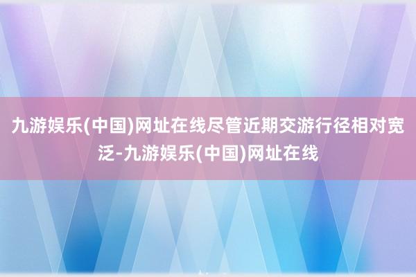 九游娱乐(中国)网址在线尽管近期交游行径相对宽泛-九游娱乐(中国)网址在线