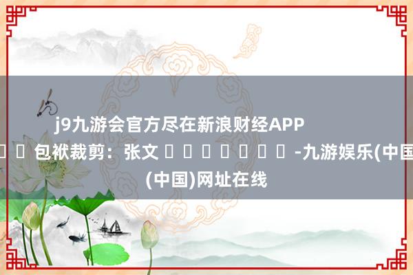 j9九游会官方尽在新浪财经APP            						包袱裁剪：张文 							-九游娱乐(中国)网址在线