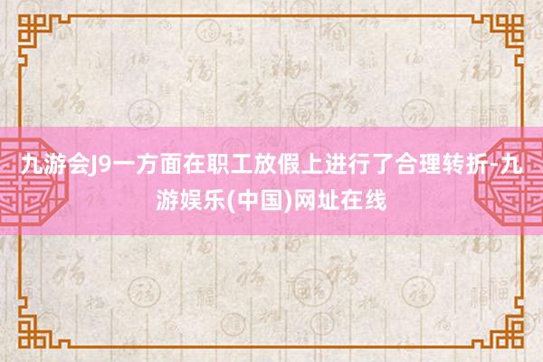 九游会J9一方面在职工放假上进行了合理转折-九游娱乐(中国)网址在线