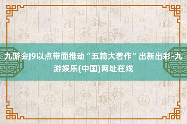 九游会J9以点带面推动“五篇大著作”出新出彩-九游娱乐(中国)网址在线