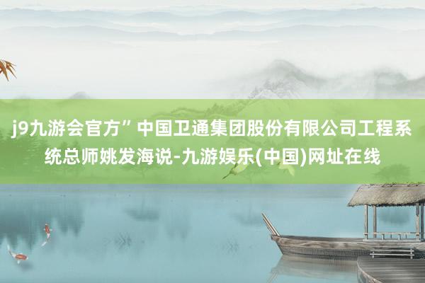 j9九游会官方”中国卫通集团股份有限公司工程系统总师姚发海说-九游娱乐(中国)网址在线