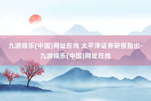 九游娱乐(中国)网址在线 　　太平洋证券研报指出-九游娱乐(中国)网址在线