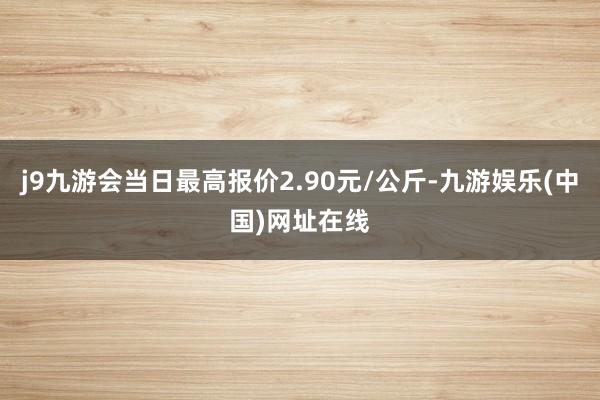 j9九游会当日最高报价2.90元/公斤-九游娱乐(中国)网址在线