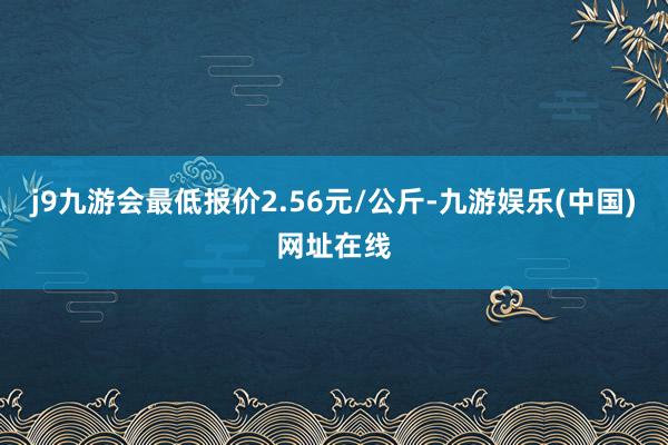 j9九游会最低报价2.56元/公斤-九游娱乐(中国)网址在线