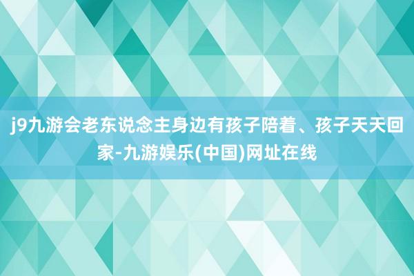 j9九游会老东说念主身边有孩子陪着、孩子天天回家-九游娱乐(中国)网址在线