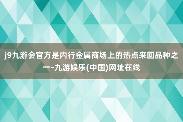 j9九游会官方是内行金属商场上的热点来回品种之一-九游娱乐(中国)网址在线