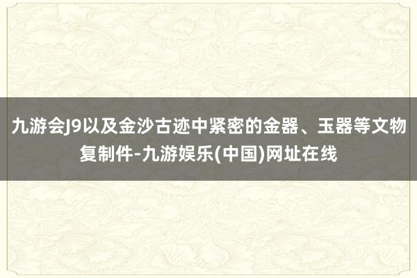 九游会J9以及金沙古迹中紧密的金器、玉器等文物复制件-九游娱乐(中国)网址在线