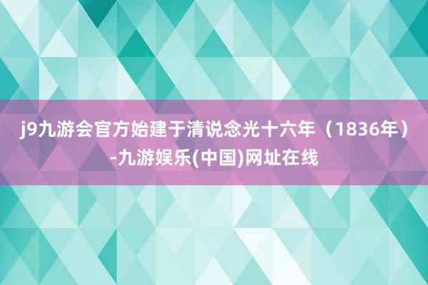 j9九游会官方始建于清说念光十六年（1836年）-九游娱乐(中国)网址在线