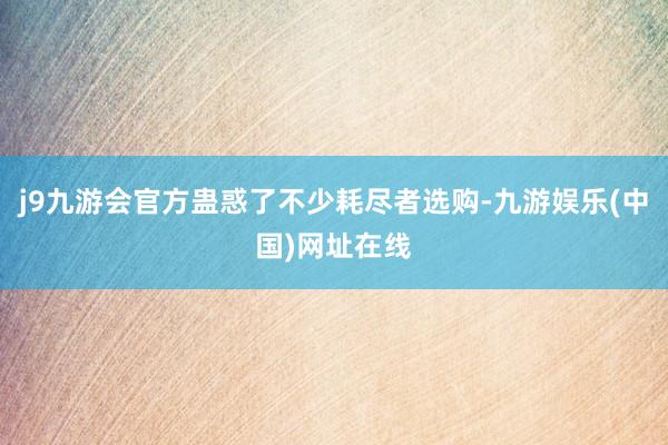 j9九游会官方蛊惑了不少耗尽者选购-九游娱乐(中国)网址在线