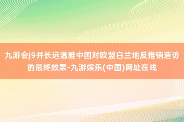 九游会J9并长远温雅中国对欧盟白兰地反推销造访的最终效果-九游娱乐(中国)网址在线