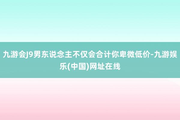 九游会J9男东说念主不仅会合计你卑微低价-九游娱乐(中国)网址在线