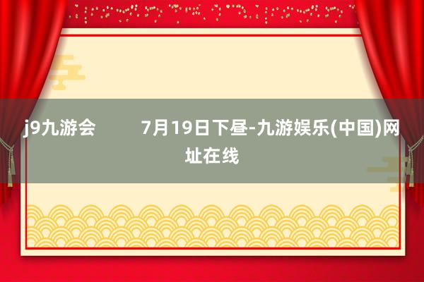 j9九游会         7月19日下昼-九游娱乐(中国)网址在线