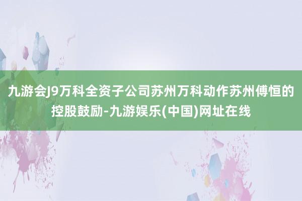 九游会J9万科全资子公司苏州万科动作苏州傅恒的控股鼓励-九游娱乐(中国)网址在线