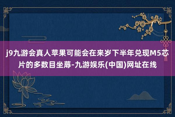 j9九游会真人苹果可能会在来岁下半年兑现M5芯片的多数目坐蓐-九游娱乐(中国)网址在线