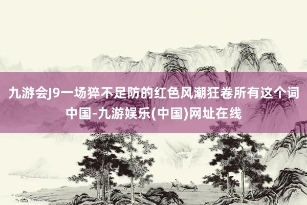 九游会J9一场猝不足防的红色风潮狂卷所有这个词中国-九游娱乐(中国)网址在线