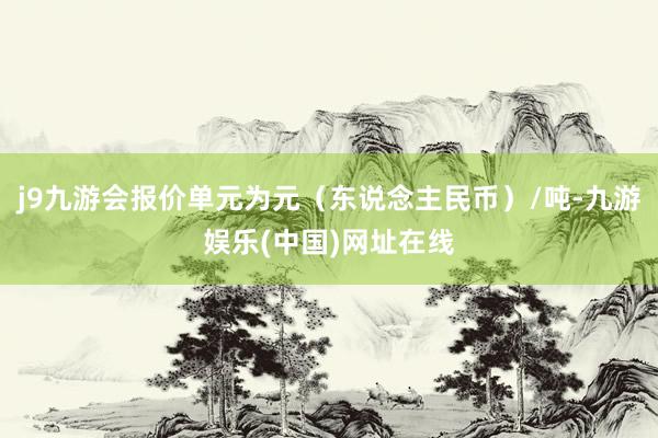 j9九游会报价单元为元（东说念主民币）/吨-九游娱乐(中国)网址在线