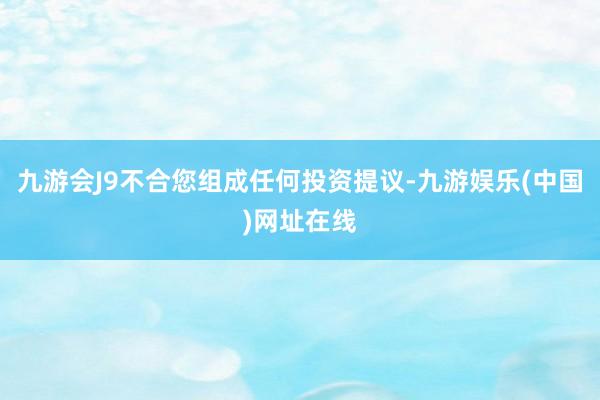 九游会J9不合您组成任何投资提议-九游娱乐(中国)网址在线