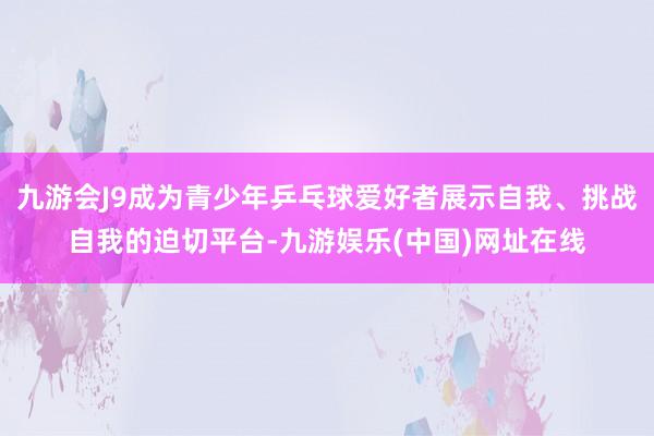 九游会J9成为青少年乒乓球爱好者展示自我、挑战自我的迫切平台-九游娱乐(中国)网址在线