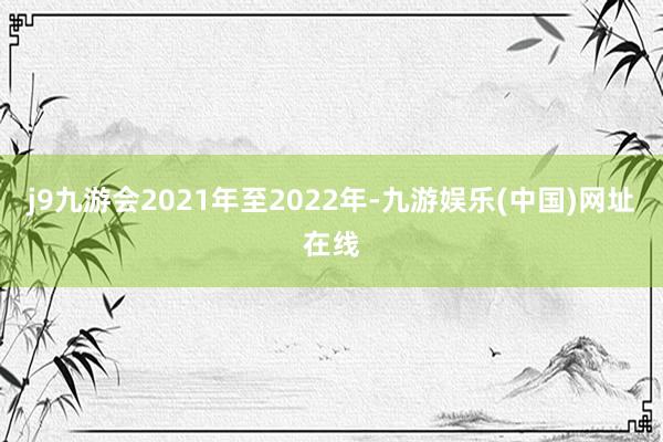 j9九游会2021年至2022年-九游娱乐(中国)网址在线