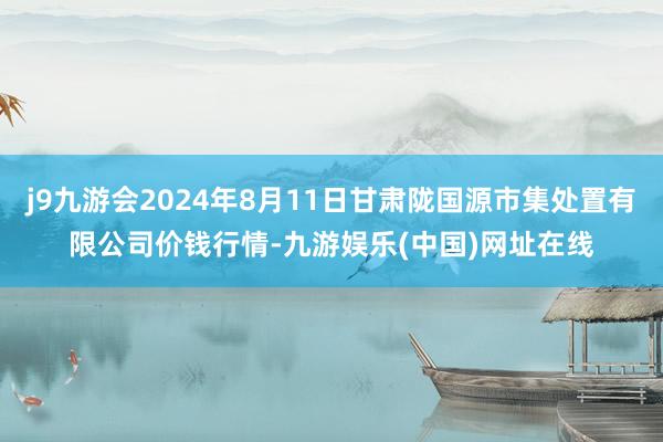 j9九游会2024年8月11日甘肃陇国源市集处置有限公司价钱行情-九游娱乐(中国)网址在线