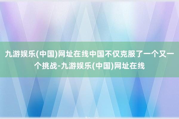 九游娱乐(中国)网址在线中国不仅克服了一个又一个挑战-九游娱乐(中国)网址在线