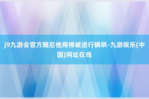 j9九游会官方随后他用棉被进行瞒哄-九游娱乐(中国)网址在线